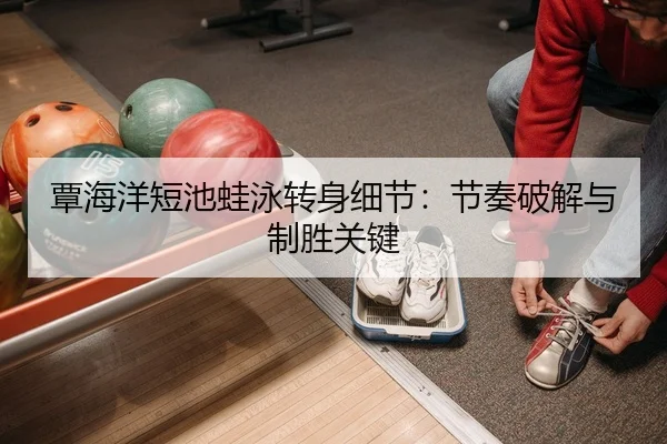 覃海洋短池蛙泳转身细节：节奏破解与制胜关键
