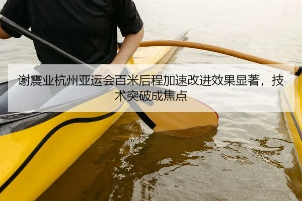 谢震业杭州亚运会百米后程加速改进效果显著，技术突破成焦点